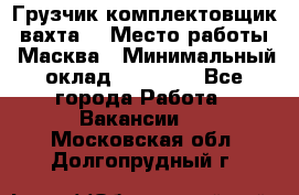 Грузчик-комплектовщик (вахта) › Место работы ­ Масква › Минимальный оклад ­ 45 000 - Все города Работа » Вакансии   . Московская обл.,Долгопрудный г.